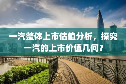 一汽整体上市估值分析，探究一汽的上市价值几何？