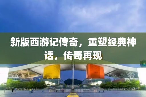 新版西游记传奇，重塑经典神话，传奇再现