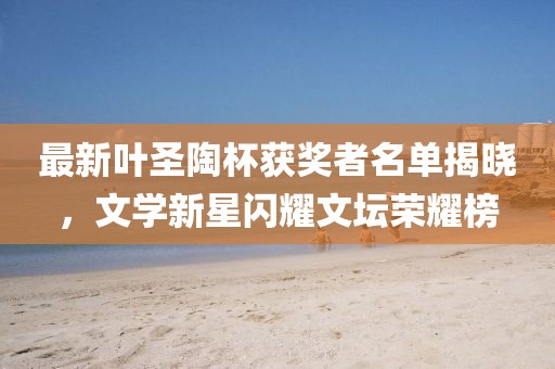 最新叶圣陶杯获奖者名单揭晓，文学新星闪耀文坛荣耀榜