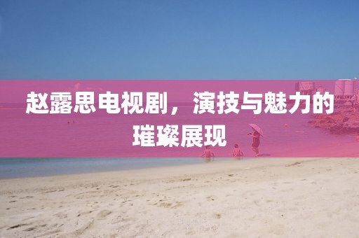 赵露思电视剧，演技与魅力的璀璨展现