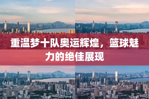 重温梦十队奥运辉煌，篮球魅力的绝佳展现