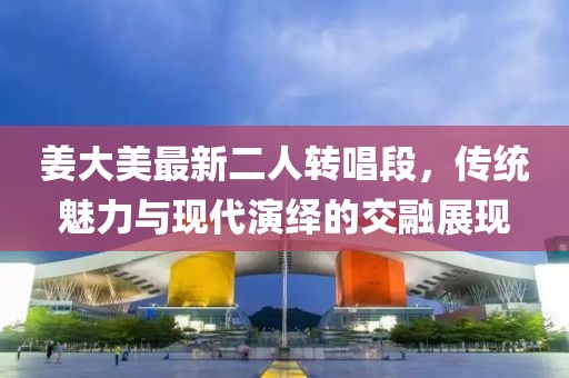 姜大美最新二人转唱段，传统魅力与现代演绎的交融展现