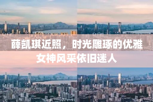 薛凯琪近照，时光雕琢的优雅女神风采依旧迷人