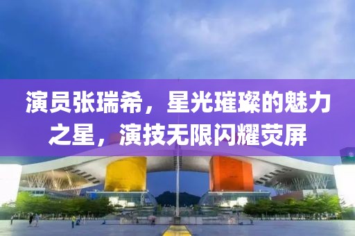 演员张瑞希，星光璀璨的魅力之星，演技无限闪耀荧屏