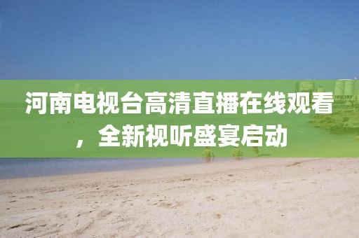 河南电视台高清直播在线观看，全新视听盛宴启动