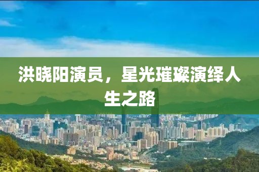 洪晓阳演员，星光璀璨演绎人生之路