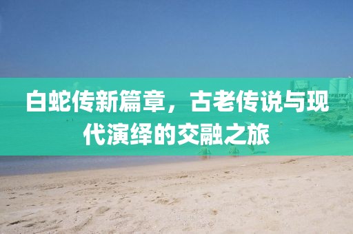 白蛇传新篇章，古老传说与现代演绎的交融之旅