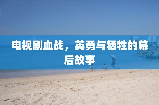 电视剧血战，英勇与牺牲的幕后故事