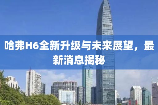 哈弗H6全新升级与未来展望，最新消息揭秘