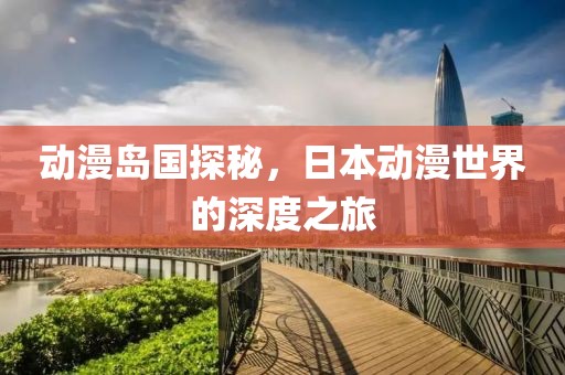 动漫岛国探秘，日本动漫世界的深度之旅