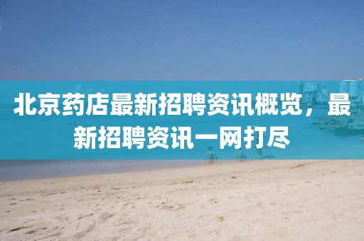 北京药店最新招聘资讯概览，最新招聘资讯一网打尽