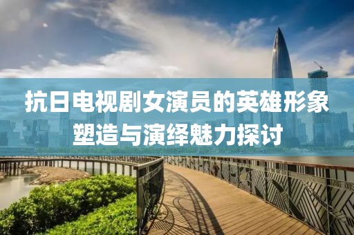 抗日电视剧女演员的英雄形象塑造与演绎魅力探讨