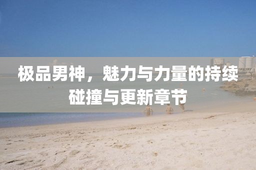 极品男神，魅力与力量的持续碰撞与更新章节