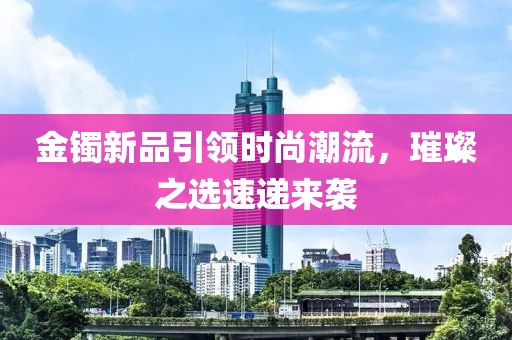 金镯新品引领时尚潮流，璀璨之选速递来袭