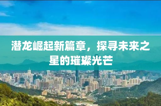 潜龙崛起新篇章，探寻未来之星的璀璨光芒