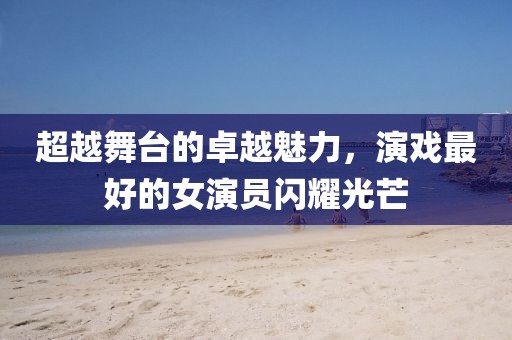超越舞台的卓越魅力，演戏最好的女演员闪耀光芒