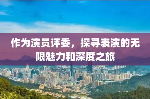 作为演员评委，探寻表演的无限魅力和深度之旅