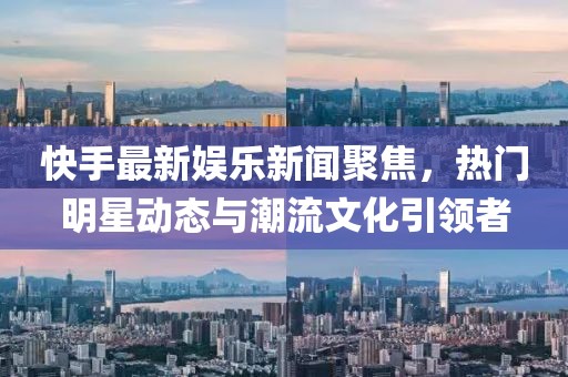 快手最新娱乐新闻聚焦，热门明星动态与潮流文化引领者