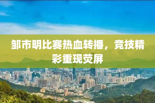 邹市明比赛热血转播，竞技精彩重现荧屏