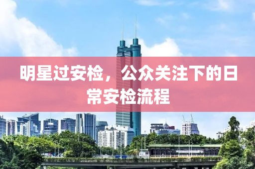 明星过安检，公众关注下的日常安检流程