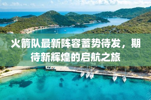 火箭队最新阵容蓄势待发，期待新辉煌的启航之旅