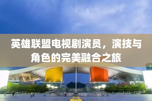 英雄联盟电视剧演员，演技与角色的完美融合之旅