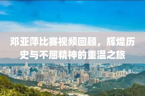 邓亚萍比赛视频回顾，辉煌历史与不屈精神的重温之旅