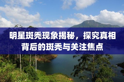 明星斑秃现象揭秘，探究真相背后的斑秃与关注焦点