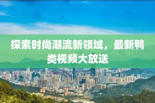 探索时尚潮流新领域，最新鸭类视频大放送