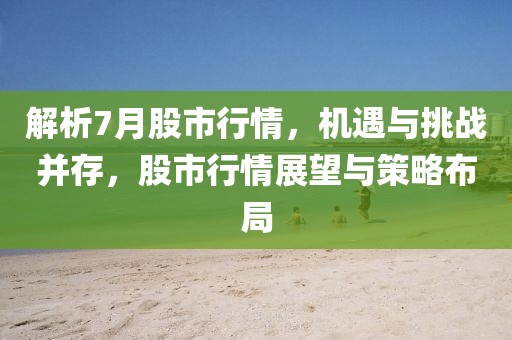 解析7月股市行情，机遇与挑战并存，股市行情展望与策略布局