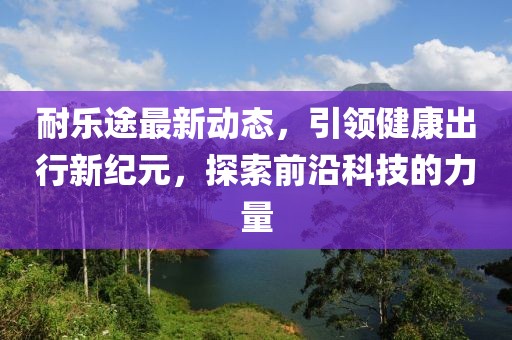 耐乐途最新动态，引领健康出行新纪元，探索前沿科技的力量