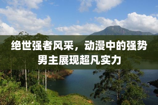 绝世强者风采，动漫中的强势男主展现超凡实力