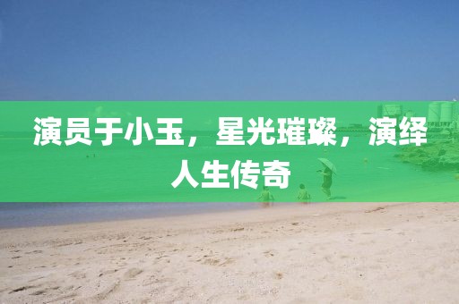 演员于小玉，星光璀璨，演绎人生传奇