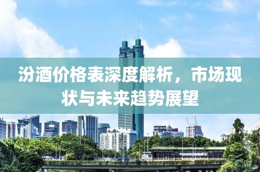 汾酒价格表深度解析，市场现状与未来趋势展望