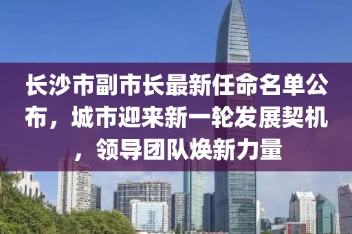 长沙市副市长最新任命名单公布，城市迎来新一轮发展契机，领导团队焕新力量