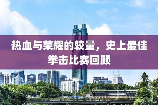 热血与荣耀的较量，史上最佳拳击比赛回顾