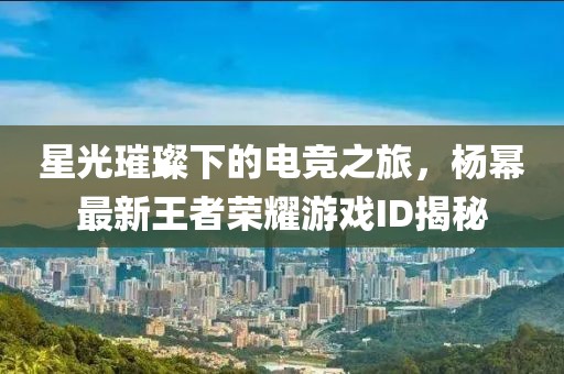 星光璀璨下的电竞之旅，杨幂最新王者荣耀游戏ID揭秘