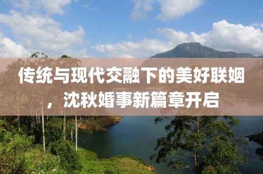 传统与现代交融下的美好联姻，沈秋婚事新篇章开启