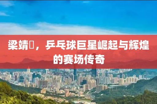 梁靖崑，乒乓球巨星崛起与辉煌的赛场传奇
