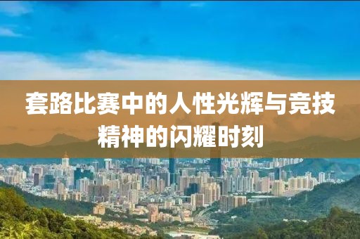 套路比赛中的人性光辉与竞技精神的闪耀时刻