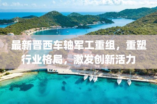 最新晋西车轴军工重组，重塑行业格局，激发创新活力