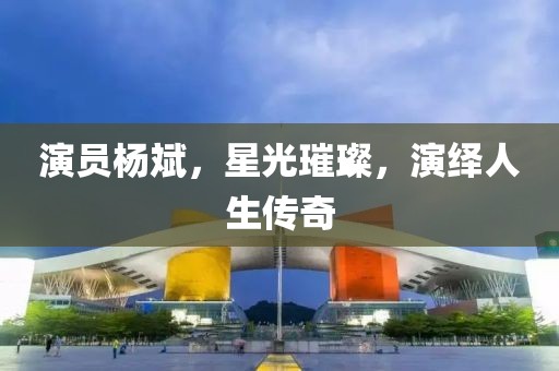 演员杨斌，星光璀璨，演绎人生传奇