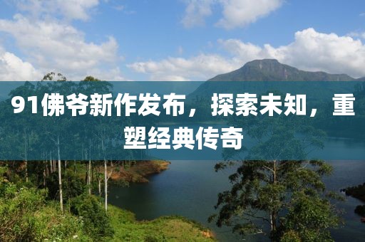 91佛爷新作发布，探索未知，重塑经典传奇