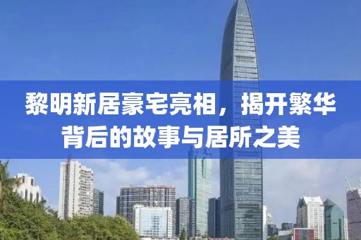 黎明新居豪宅亮相，揭开繁华背后的故事与居所之美