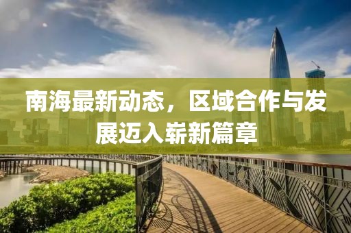 南海最新动态，区域合作与发展迈入崭新篇章