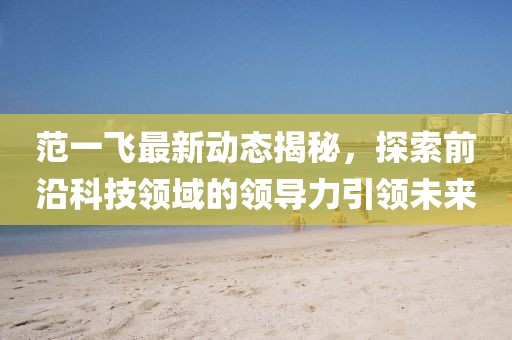 范一飞最新动态揭秘，探索前沿科技领域的领导力引领未来