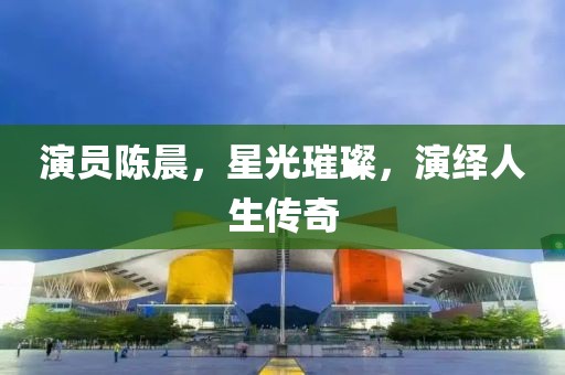演员陈晨，星光璀璨，演绎人生传奇