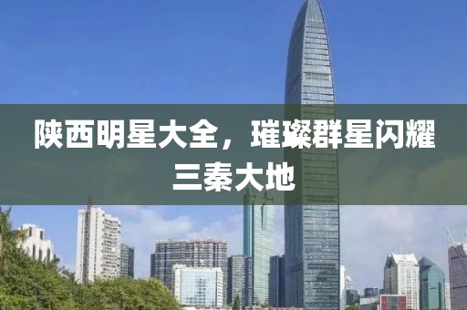 陕西明星大全，璀璨群星闪耀三秦大地