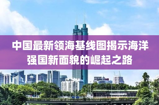 中国最新领海基线图揭示海洋强国新面貌的崛起之路