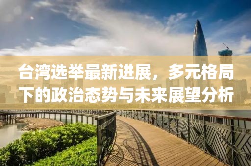 台湾选举最新进展，多元格局下的政治态势与未来展望分析